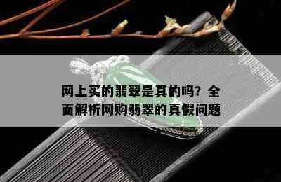 网上买的翡翠是真的吗？全面解析网购翡翠的真假问题