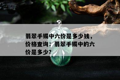 翡翠手镯中六价是多少钱，价格查询：翡翠手镯中的六价是多少？