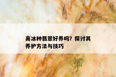 高冰种翡翠好养吗？探讨其养护方法与技巧