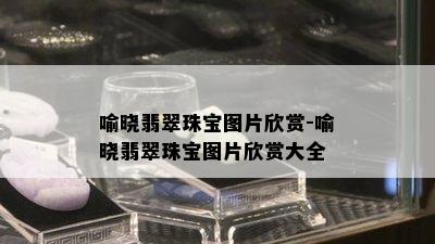 喻晓翡翠珠宝图片欣赏-喻晓翡翠珠宝图片欣赏大全