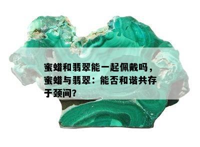 蜜蜡和翡翠能一起佩戴吗，蜜蜡与翡翠：能否和谐共存于颈间？