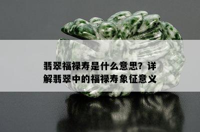 翡翠福禄寿是什么意思？详解翡翠中的福禄寿象征意义