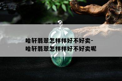 哈轩翡翠怎样样好不好卖-哈轩翡翠怎样样好不好卖呢