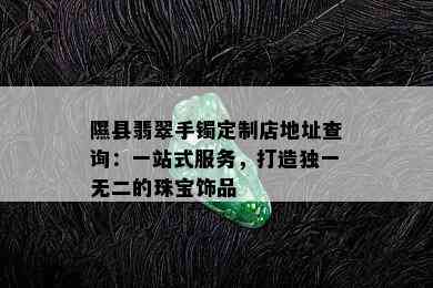 隰县翡翠手镯定制店地址查询：一站式服务，打造独一无二的珠宝饰品