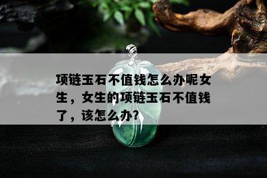 项链玉石不值钱怎么办呢女生，女生的项链玉石不值钱了，该怎么办？