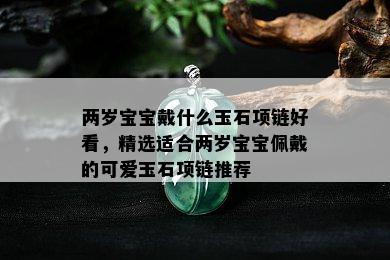 两岁宝宝戴什么玉石项链好看，精选适合两岁宝宝佩戴的可爱玉石项链推荐