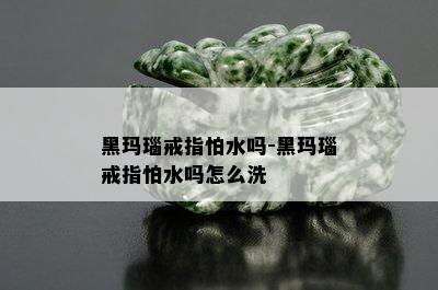 黑玛瑙戒指怕水吗-黑玛瑙戒指怕水吗怎么洗