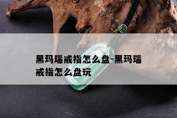 黑玛瑙戒指怎么盘-黑玛瑙戒指怎么盘玩