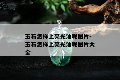 玉石怎样上亮光油呢图片-玉石怎样上亮光油呢图片大全