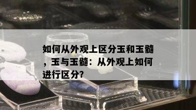 如何从外观上区分玉和玉髓，玉与玉髓：从外观上如何进行区分？