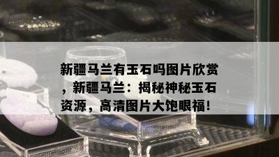 新疆马兰有玉石吗图片欣赏，新疆马兰：揭秘神秘玉石资源，高清图片大饱眼福！