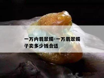 一万内翡翠镯-一万翡翠镯子卖多少钱合适