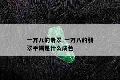 一万八的翡翠-一万八的翡翠手镯是什么成色