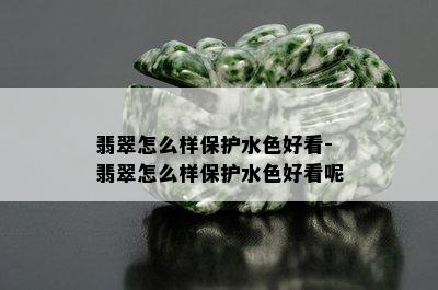 翡翠怎么样保护水色好看-翡翠怎么样保护水色好看呢