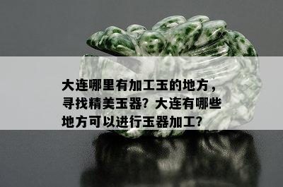 大连哪里有加工玉的地方，寻找精美玉器？大连有哪些地方可以进行玉器加工？