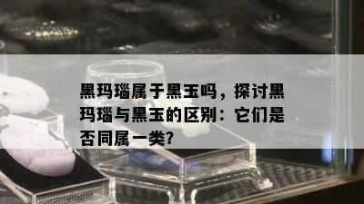 黑玛瑙属于黑玉吗，探讨黑玛瑙与黑玉的区别：它们是否同属一类？