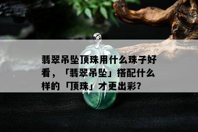 翡翠吊坠顶珠用什么珠子好看，「翡翠吊坠」搭配什么样的「顶珠」才更出彩？