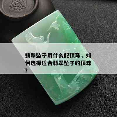 翡翠坠子用什么配顶珠，如何选择适合翡翠坠子的顶珠？