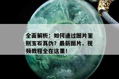 全面解析：如何通过图片鉴别玉石真伪？最新图片、视频教程全在这里！