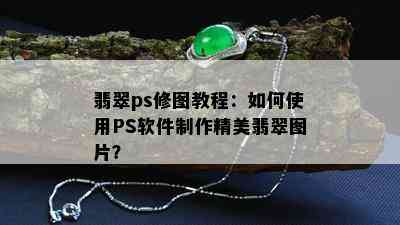 翡翠ps修图教程：如何使用PS软件制作精美翡翠图片？