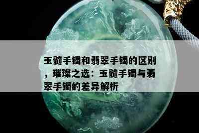 玉髓手镯和翡翠手镯的区别，璀璨之选：玉髓手镯与翡翠手镯的差异解析