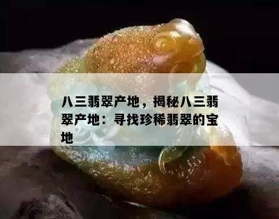 八三翡翠产地，揭秘八三翡翠产地：寻找珍稀翡翠的宝地