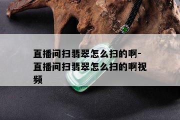 直播间扫翡翠怎么扫的啊-直播间扫翡翠怎么扫的啊视频