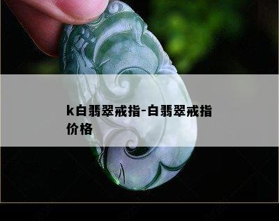 k白翡翠戒指-白翡翠戒指价格