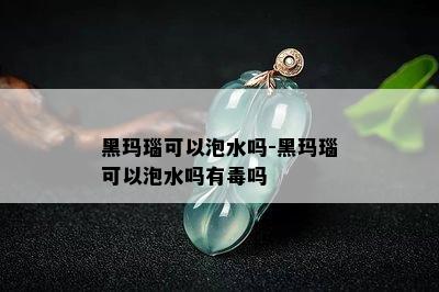 黑玛瑙可以泡水吗-黑玛瑙可以泡水吗有吗