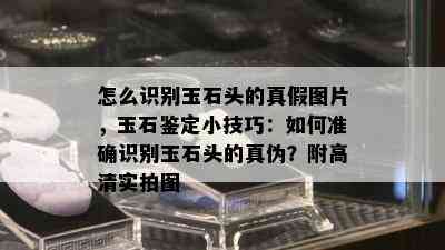 怎么识别玉石头的真假图片，玉石鉴定小技巧：如何准确识别玉石头的真伪？附高清实拍图