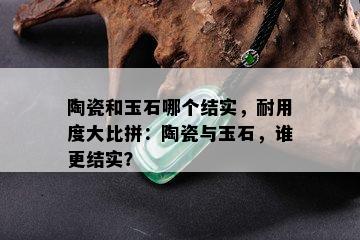 陶瓷和玉石哪个结实，耐用度大比拼：陶瓷与玉石，谁更结实？