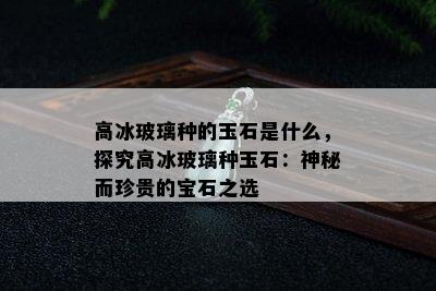 高冰玻璃种的玉石是什么，探究高冰玻璃种玉石：神秘而珍贵的宝石之选