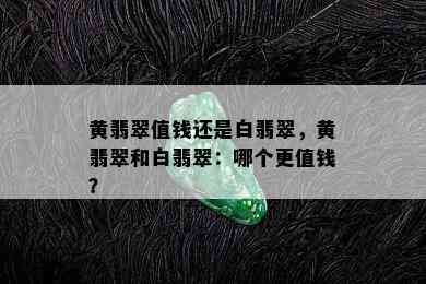 黄翡翠值钱还是白翡翠，黄翡翠和白翡翠：哪个更值钱？