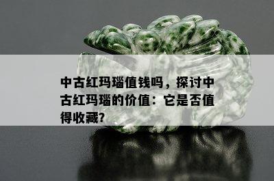 中古红玛瑙值钱吗，探讨中古红玛瑙的价值：它是否值得收藏？