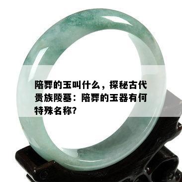 陪葬的玉叫什么，探秘古代贵族陵墓：陪葬的玉器有何特殊名称？