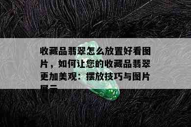 收藏品翡翠怎么放置好看图片，如何让您的收藏品翡翠更加美观：摆放技巧与图片展示