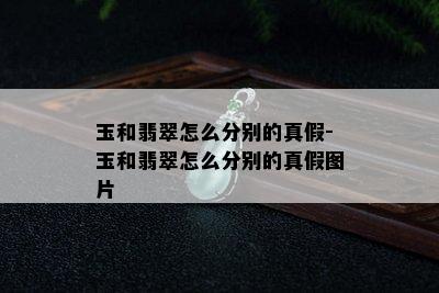 玉和翡翠怎么分别的真假-玉和翡翠怎么分别的真假图片