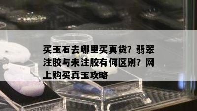 买玉石去哪里买真货？翡翠注胶与未注胶有何区别？网上购买真玉攻略