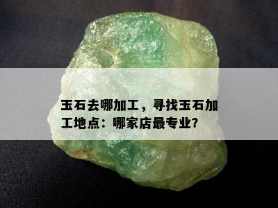 玉石去哪加工，寻找玉石加工地点：哪家店最专业？