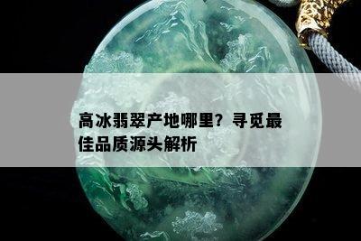 高冰翡翠产地哪里？寻觅更佳品质源头解析