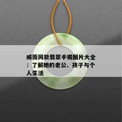 威薇同款翡翠手镯图片大全：了解她的老公、孩子与个人生活