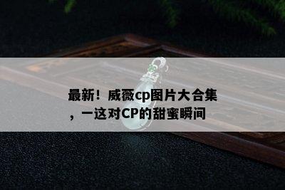 最新！威薇cp图片大合集，一这对CP的甜蜜瞬间