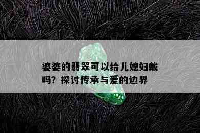 婆婆的翡翠可以给儿媳妇戴吗？探讨传承与爱的边界