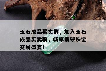 玉石成品买卖群，加入玉石成品买卖群，畅享翡翠珠宝交易盛宴！