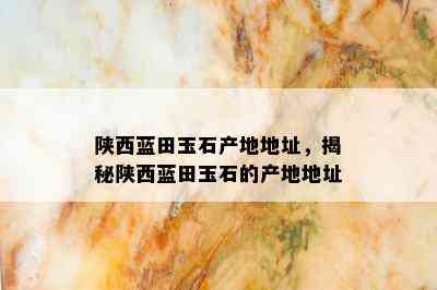 陕西蓝田玉石产地地址，揭秘陕西蓝田玉石的产地地址