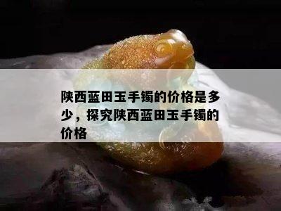 陕西蓝田玉手镯的价格是多少，探究陕西蓝田玉手镯的价格