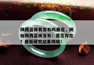 陕西蓝田有玉石吗最近，揭秘陕西蓝田玉石：是否存在？最新研究结果揭晓！