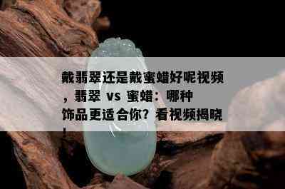 戴翡翠还是戴蜜蜡好呢视频，翡翠 vs 蜜蜡：哪种饰品更适合你？看视频揭晓！