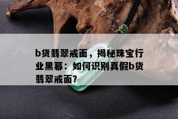 b货翡翠戒面，揭秘珠宝行业黑幕：如何识别真假b货翡翠戒面？