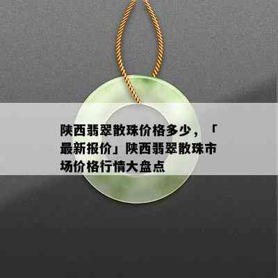 陕西翡翠散珠价格多少，「最新报价」陕西翡翠散珠市场价格行情大盘点